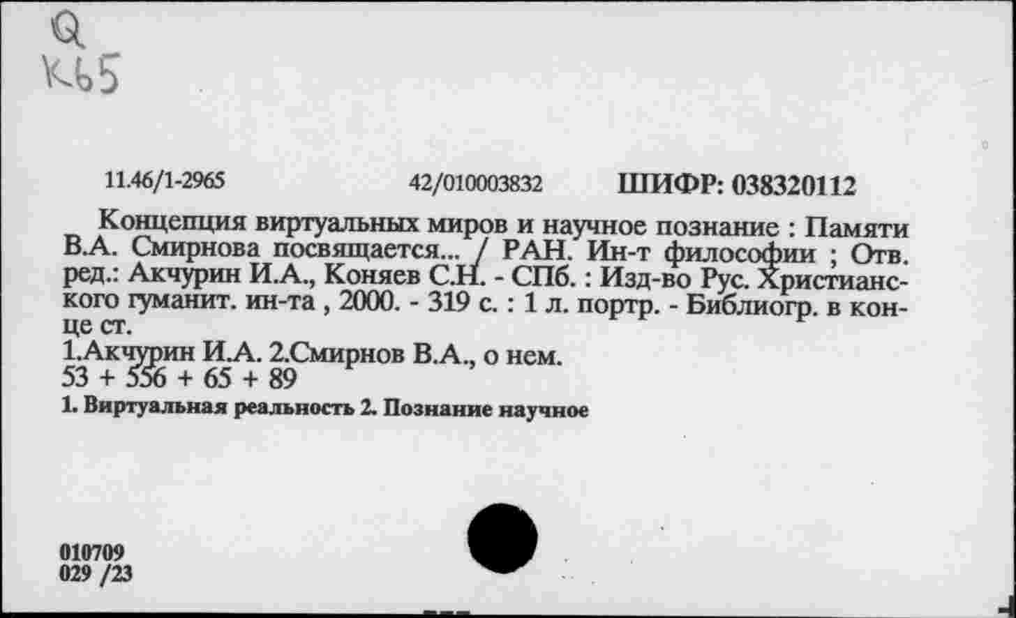 ﻿о. и 5
11.46/1-2965	42/010003832 ШИФР: 038320112
Концепция виртуальных миров и научное познание : Памяти В.А. Смирнова посвящается... / РАН. Ин-т философии ; Отв. ред.: Акчурин И.А., Коняев С.Н. - СПб.: Изд-во Рус. Христианского гуманит. ин-та , 2000. - 319 с.: 1 л. портр. - Библиогр. в конце ст.
1.Акчурин И.А. 2.Смирнов В.А., о нем.
53 + 556 + 65 + 89
1. Виртуальная реальность 2. Познание научное
010709 029 /23